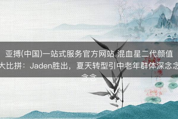 亚搏(中国)一站式服务官方网站 混血星二代颜值大比拼:Jaden胜出,夏天转型引中老年群体深念念