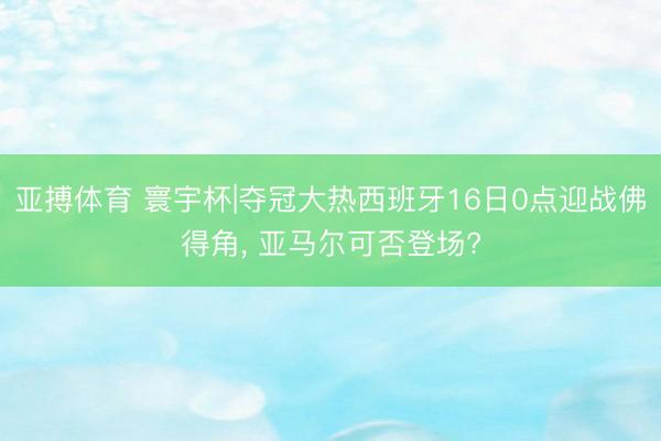 亚搏体育 寰宇杯|夺冠大热西班牙16日0点迎战佛得角， 亚马尔可否登场?