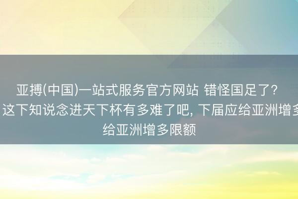 亚搏(中国)一站式服务官方网站 错怪国足了? 名嘴: 这下知说念进天下杯有多难了吧, 下届应给亚洲增多限额