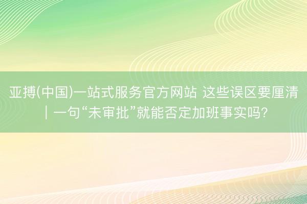 亚搏(中国)一站式服务官方网站 这些误区要厘清｜一句“未审批”就能否定加班事实吗？