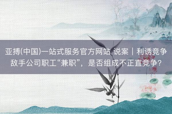 亚搏(中国)一站式服务官方网站 说案|利诱竞争敌手公司职工“兼职”,是否组成不正直竞争?