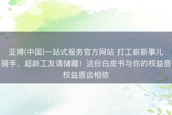 亚搏(中国)一站式服务官方网站 打工崭新事儿｜外卖骑手、超龄工友请储藏！这份白皮书与你的权益唇齿相依