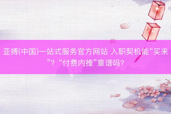 亚搏(中国)一站式服务官方网站 入职契机能“买来”?“付费内推”靠谱吗?