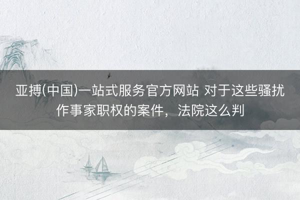 亚搏(中国)一站式服务官方网站 对于这些骚扰作事家职权的案件,法院这么判