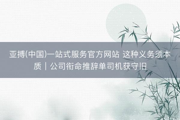亚搏(中国)一站式服务官方网站 这种义务须本质|公司衔命推辞单司机获守旧