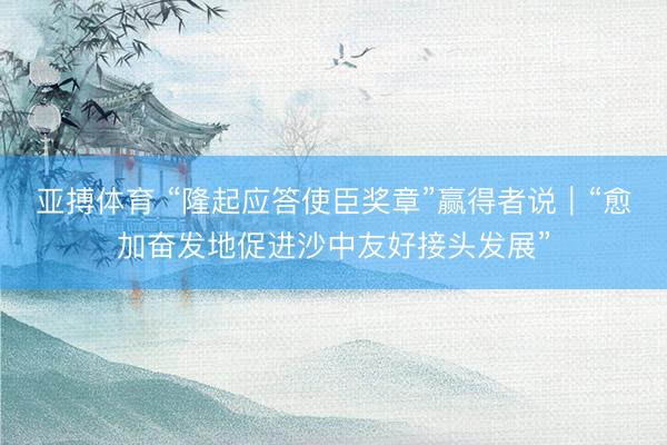 亚搏体育 “隆起应答使臣奖章”赢得者说｜“愈加奋发地促进沙中友好接头发展”