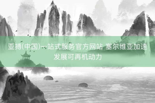 亚搏(中国)一站式服务官方网站 塞尔维亚加速发展可再机动力
