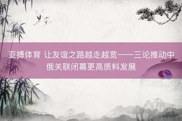 亚搏体育 让友谊之路越走越宽——三论推动中俄关联闭幕更高质料发展