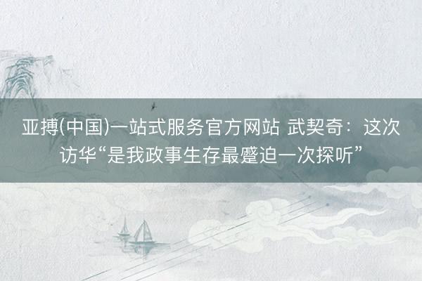 亚搏(中国)一站式服务官方网站 武契奇：这次访华“是我政事生存最蹙迫一次探听”