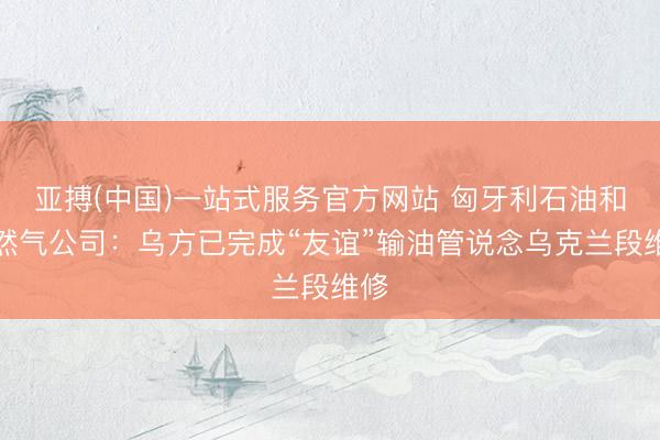 亚搏(中国)一站式服务官方网站 匈牙利石油和自然气公司：乌方已完成“友谊”输油管说念乌克兰段维修