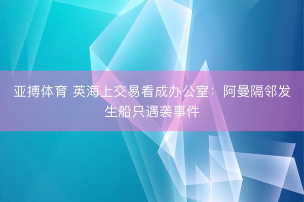 亚搏体育 英海上交易看成办公室：阿曼隔邻发生船只遇袭事件