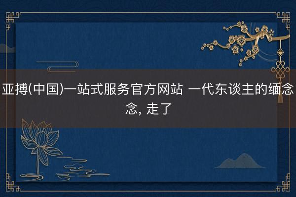 亚搏(中国)一站式服务官方网站 一代东谈主的缅念念， 走了