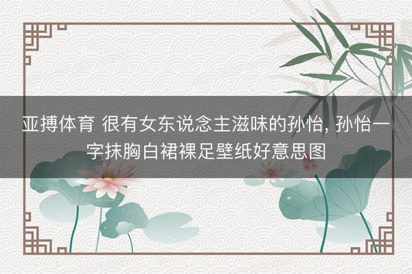 亚搏体育 很有女东说念主滋味的孙怡， 孙怡一字抹胸白裙裸足壁纸好意思图