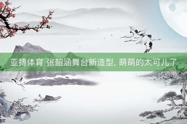 亚搏体育 张韶涵舞台新造型，<a href=