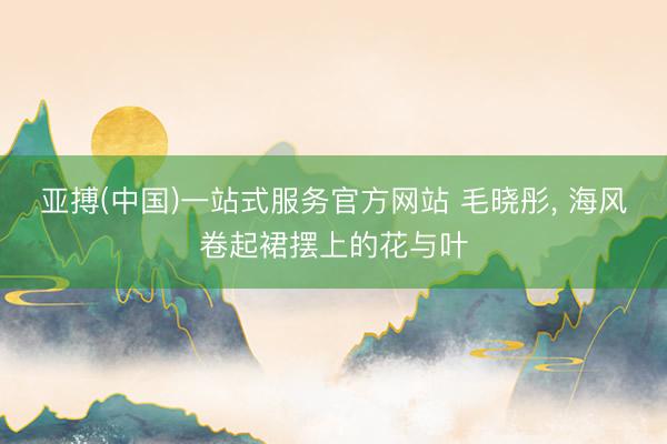 亚搏(中国)一站式服务官方网站 毛晓彤，<a href=