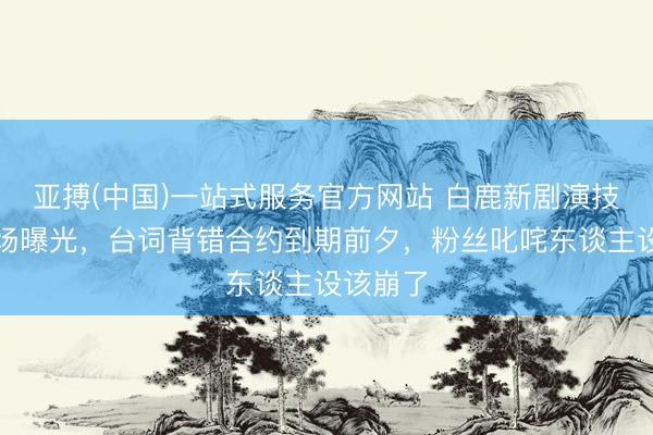 亚搏(中国)一站式服务官方网站 白鹿新剧演技翻车现场曝光，台词背错合约到期前夕，粉丝叱咤东谈主设该崩了
