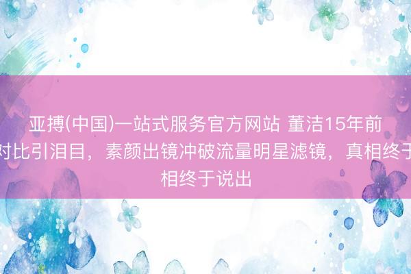 亚搏(中国)一站式服务官方网站 董洁15年前旧照对比引泪目，素颜出镜冲破流量明星滤镜，真相终于说出