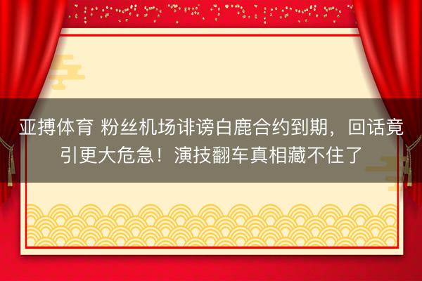 亚搏体育 粉丝机场诽谤白鹿合约到期，回话竟引更大危急！演技翻车真相藏不住了