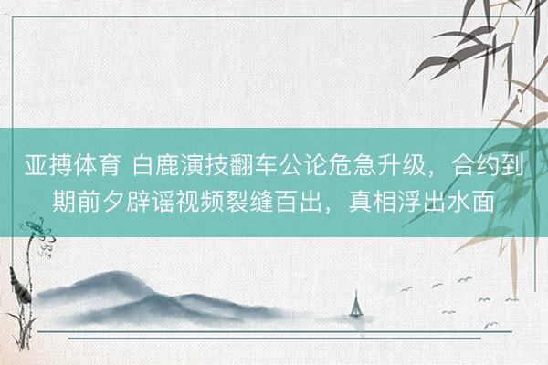 亚搏体育 白鹿演技翻车公论危急升级，合约到期前夕辟谣视频裂缝百出，真相浮出水面