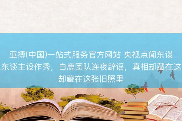 亚搏(中国)一站式服务官方网站 央视点闻东谈主量明星东谈主设作秀，白鹿团队连夜辟谣，真相却藏在这张旧照里
