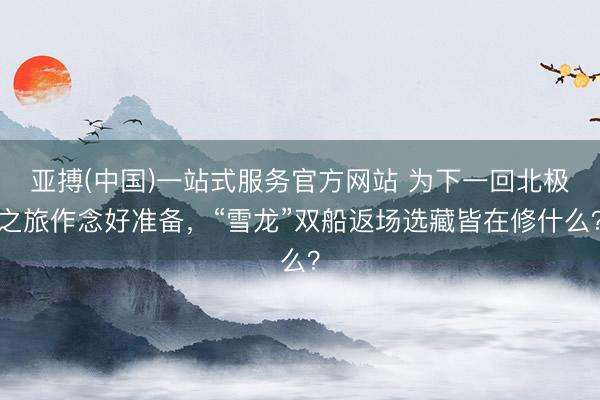 亚搏(中国)一站式服务官方网站 为下一回北极之旅作念好准备，“雪龙”双船返场选藏皆在修什么？