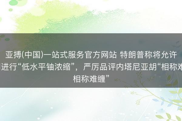 亚搏(中国)一站式服务官方网站 特朗普称将允许伊朗进行“低水平铀浓缩”，严厉品评内塔尼亚胡“相称难缠”