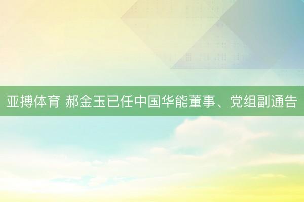 亚搏体育 郝金玉已任中国华能董事、党组副通告