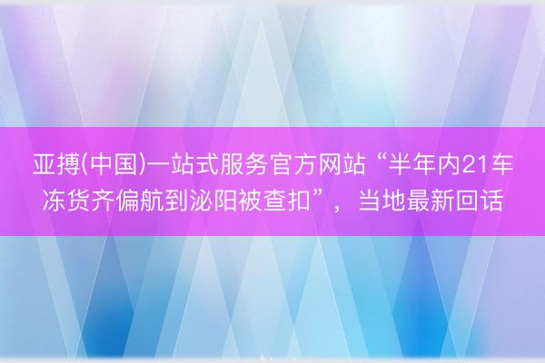 亚搏(中国)一站式服务官方网站 “半年内21车冻货齐偏航到泌阳被查扣” ，当地最新回话