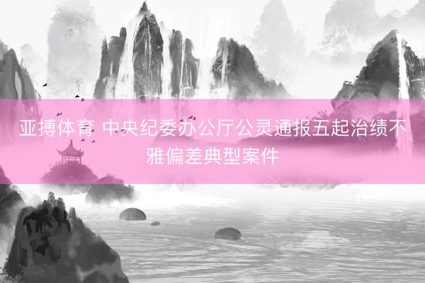 亚搏体育 中央纪委办公厅公灵通报五起治绩不雅偏差典型案件
