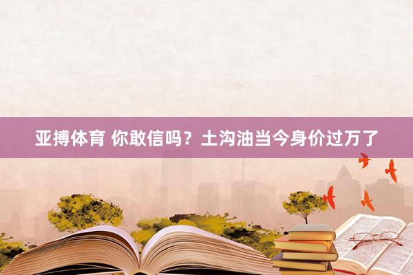 亚搏体育 你敢信吗？土沟油当今身价过万了