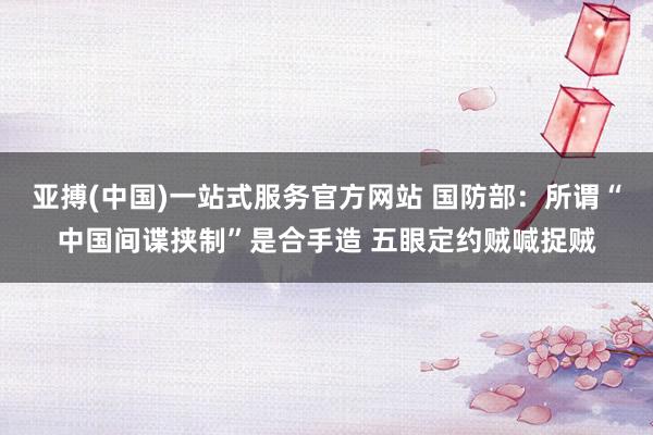 亚搏(中国)一站式服务官方网站 国防部:所谓“中国间谍挟制”是合手造 五眼定约贼喊捉贼