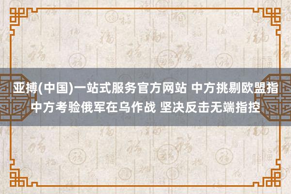 亚搏(中国)一站式服务官方网站 中方挑剔欧盟指中方考验俄军在乌作战 坚决反击无端指控