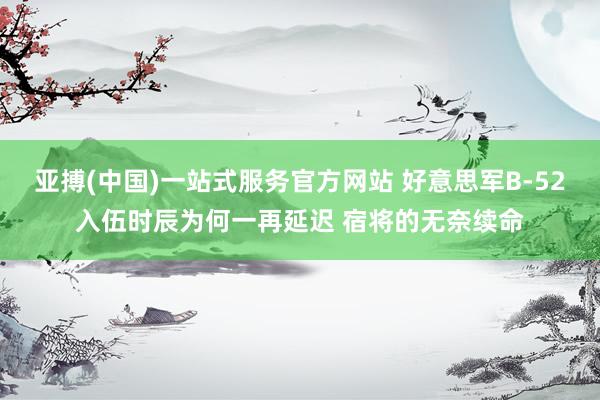 亚搏(中国)一站式服务官方网站 好意思军B-52入伍时辰为何一再延迟 宿将的无奈续命