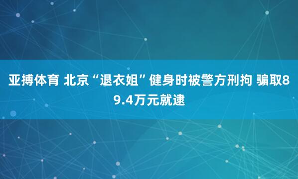 亚搏体育 北京“退衣姐”健身时被警方刑拘 骗取89.4万元就逮