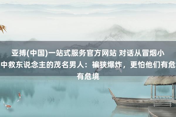 亚搏(中国)一站式服务官方网站 对话从冒烟小车中救东说念主的茂名男人：褊狭爆炸，更怕他们有危境