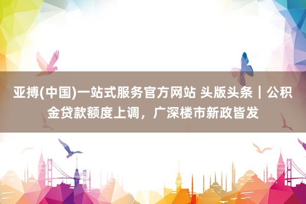 亚搏(中国)一站式服务官方网站 头版头条｜公积金贷款额度上调，广深楼市新政皆发