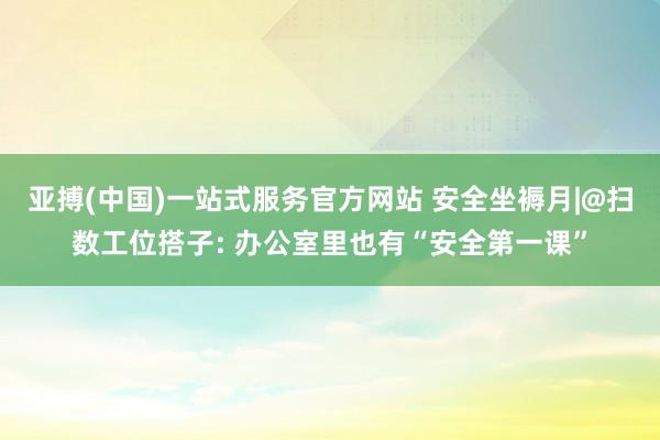 亚搏(中国)一站式服务官方网站 安全坐褥月|@扫数工位搭子: 办公室里也有“安全第一课”