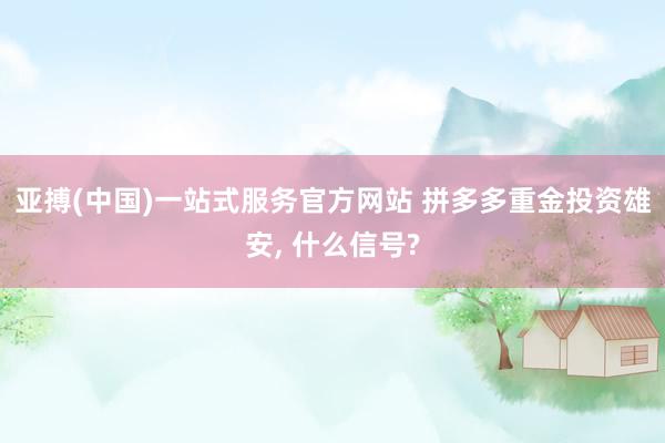 亚搏(中国)一站式服务官方网站 拼多多重金投资雄安， 什么信号?