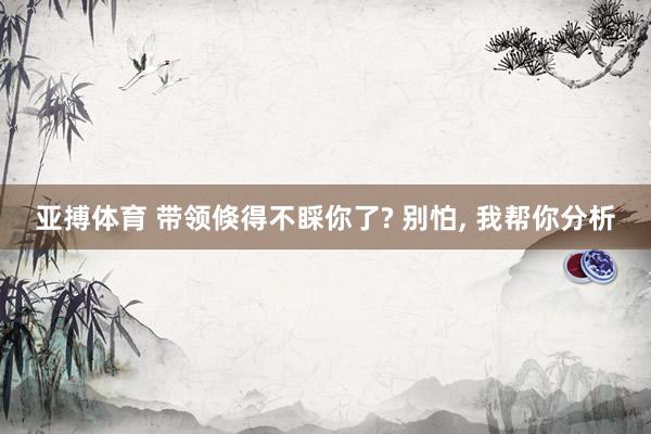 亚搏体育 带领倏得不睬你了? 别怕， 我帮你分析