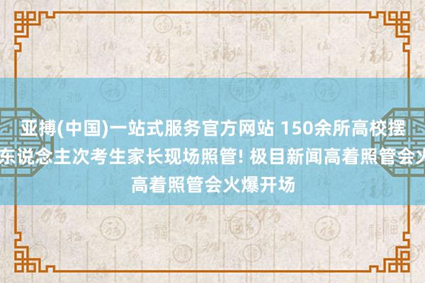 亚搏(中国)一站式服务官方网站 150余所高校摆摊， 7万东说念主次考生家长现场照管! 极目新闻高着照管会火爆开场
