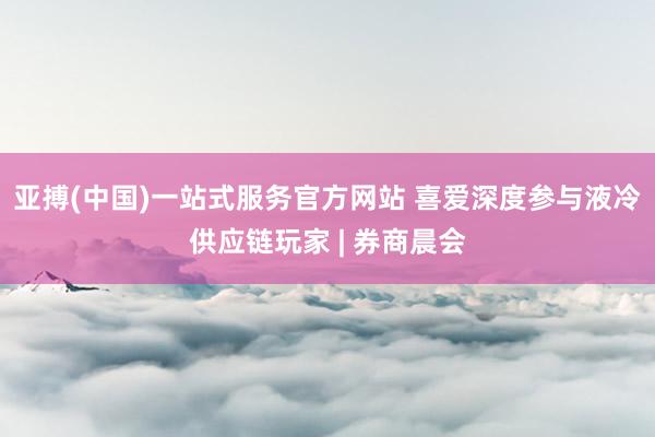 亚搏(中国)一站式服务官方网站 喜爱深度参与液冷供应链玩家 | 券商晨会