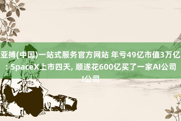 亚搏(中国)一站式服务官方网站 年亏49亿市值3万亿: SpaceX上市四天， 顺遂花600亿买了一家AI公司