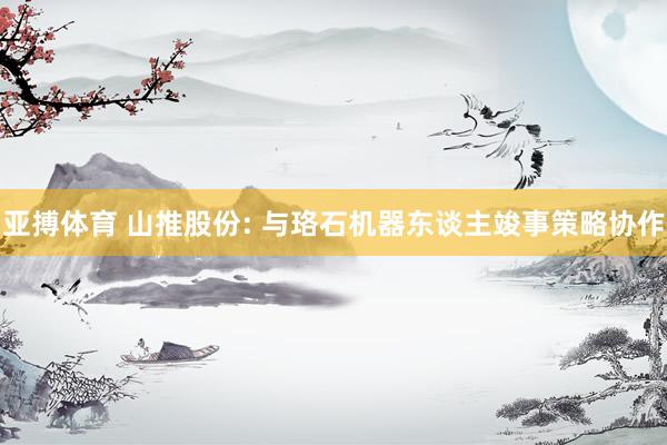 亚搏体育 山推股份: 与珞石机器东谈主竣事策略协作