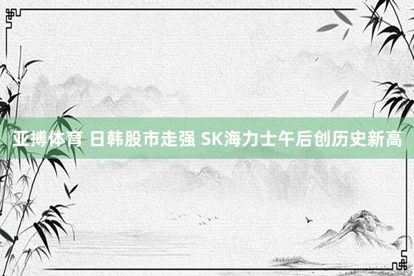 亚搏体育 日韩股市走强 SK海力士午后创历史新高