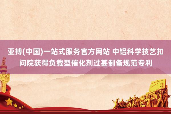 亚搏(中国)一站式服务官方网站 中铝科学技艺扣问院获得负载型催化剂过甚制备规范专利
