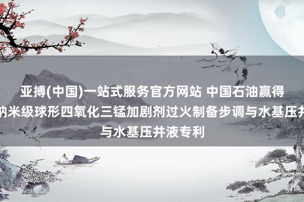 亚搏(中国)一站式服务官方网站 中国石油赢得改性微纳米级球形四氧化三锰加剧剂过火制备步调与水基压井液专利