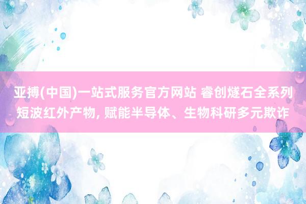 亚搏(中国)一站式服务官方网站 睿创燧石全系列短波红外产物， 赋能半导体、生物科研多元欺诈