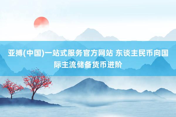 亚搏(中国)一站式服务官方网站 东谈主民币向国际主流储备货币进阶