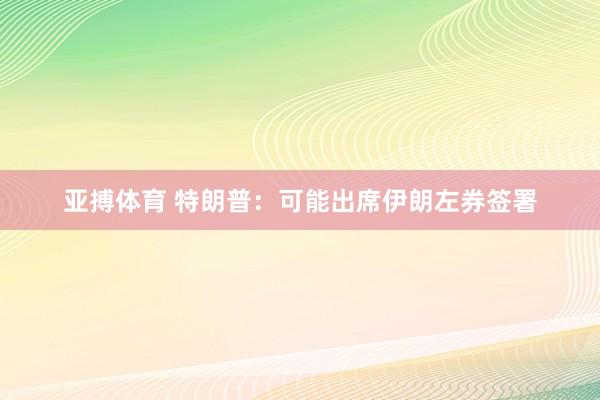 亚搏体育 特朗普：可能出席伊朗左券签署
