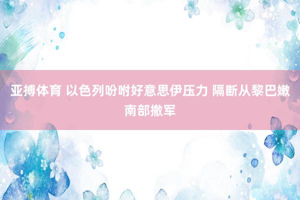 亚搏体育 以色列吩咐好意思伊压力 隔断从黎巴嫩南部撤军